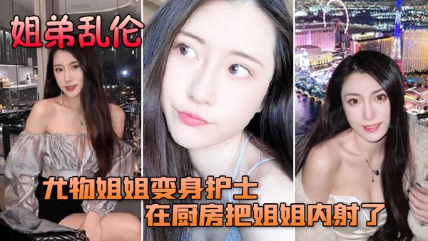 【姐弟乱伦】尤物姐姐变身护士服换各种姿势后终于在厨房把姐姐内射了