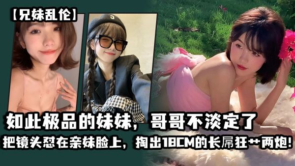 【兄妹乱伦】如此极品的妹妹，哥哥不淡定了_把镜头怼在亲妹脸上，掏出18CM的长屌狂艹两炮！把妹妹操疼了
