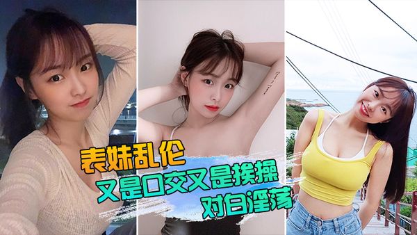【表妹乱伦】表妹又是口交又是挨操的，对白还那么淫荡，真实性我想大家都有数