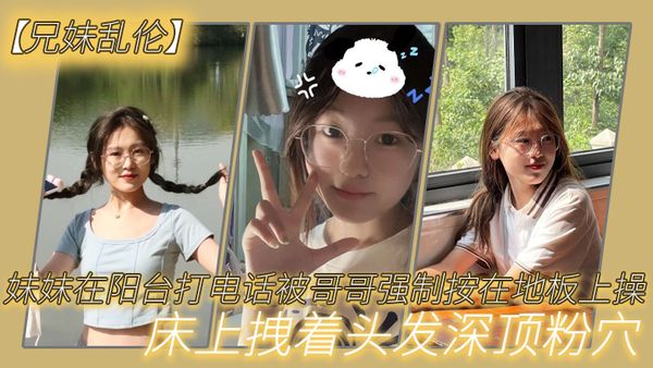 【兄妹乱伦】妹妹在阳台打电话被哥哥强制按在地板上操_床上拽着头发深顶粉穴_无套爆射
