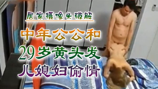 【乱伦侵犯】中年公公和29岁黄头发儿媳妇偷情，居家摄像头破解